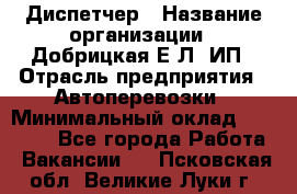 Диспетчер › Название организации ­ Добрицкая Е.Л, ИП › Отрасль предприятия ­ Автоперевозки › Минимальный оклад ­ 20 000 - Все города Работа » Вакансии   . Псковская обл.,Великие Луки г.